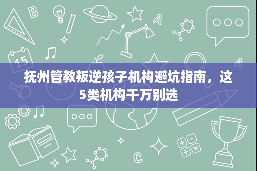 抚州管教叛逆孩子机构避坑指南，这5类机构千万别选