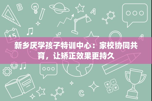 新乡厌学孩子特训中心:家校协同共育,让矫正效果更持久 新乡厌学孩子特训中心:家校协同共育,让矫正效果更持久