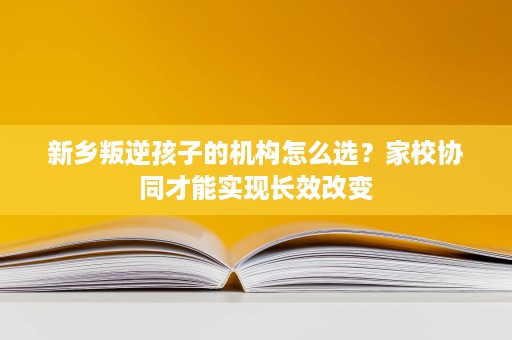 新乡叛逆孩子的机构怎么选？家校协同才能实现长效改变