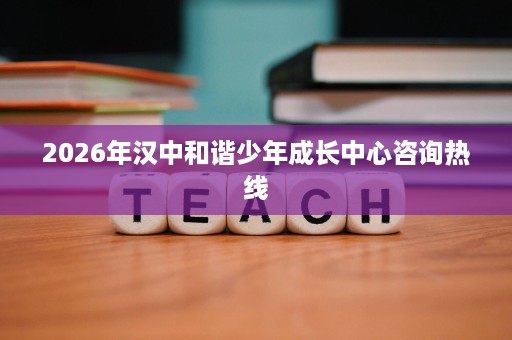 2026年汉中和谐少年成长中心咨询热线 2026年汉中和谐少年成长中心咨询热线