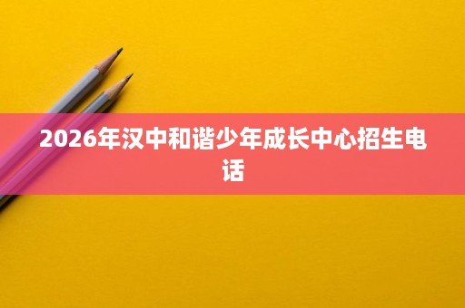 2026年汉中和谐少年成长中心招生电话 2026年汉中和谐少年成长中心招生电话