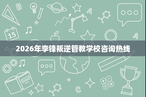 2026年李锋叛逆管教学校咨询热线 2026年李锋叛逆管教学校咨询热线