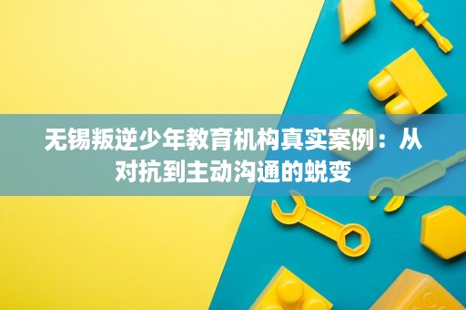 无锡叛逆少年教育机构真实案例：从对抗到主动沟通的蜕变