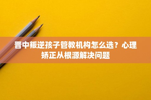 晋中叛逆孩子管教机构怎么选？心理矫正从根源解决问题