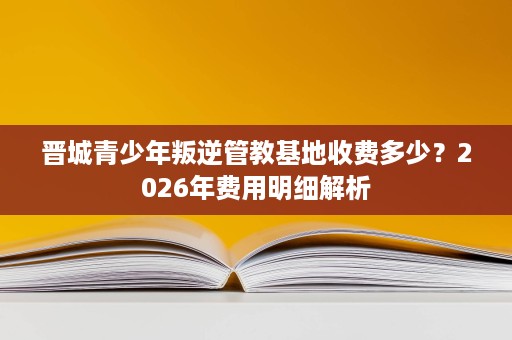 晋城青少年叛逆管教基地收费多少？2026年费用明细解析