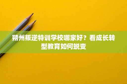 朔州叛逆特训学校哪家好?看成长转型教育如何蜕变 朔州叛逆特训学校哪家好?看成长转型教育如何蜕变