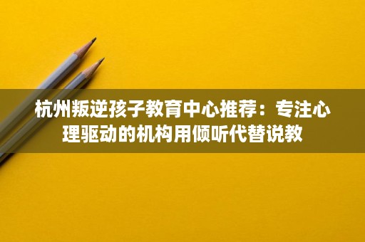 杭州叛逆孩子教育中心推荐：专注心理驱动的机构用倾听代替说教