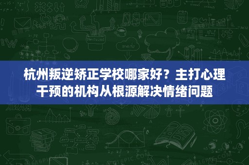 杭州叛逆矫正学校哪家好？主打心理干预的机构从根源解决情绪问题
