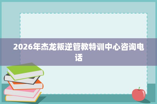 2026年杰龙叛逆管教特训中心咨询电话 2026年杰龙叛逆管教特训中心咨询电话