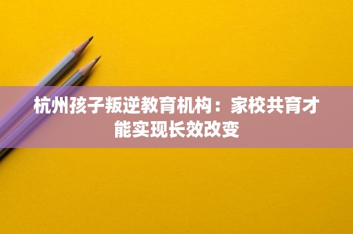 杭州孩子叛逆教育机构:家校共育才能实现长效改变 杭州孩子叛逆教育机构:家校共育才能实现长效改变
