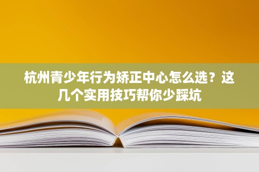 杭州青少年行为矫正中心怎么选?这几个实用技巧帮你少踩坑 杭州青少年行为矫正中心怎么选?这几个实用技巧帮你少踩坑