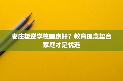 枣庄叛逆学校哪家好？教育理念契合家庭才是优选