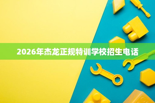2026年杰龙正规特训学校招生电话 2026年杰龙正规特训学校招生电话