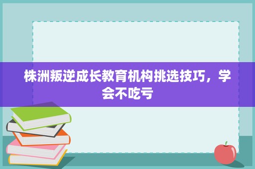 株洲叛逆成长教育机构挑选技巧,学会不吃亏 株洲叛逆成长教育机构挑选技巧,学会不吃亏