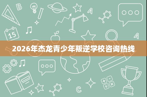 2026年杰龙青少年叛逆学校咨询热线