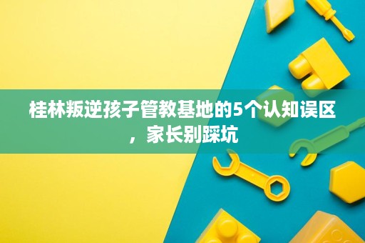 桂林叛逆孩子管教基地的5个认知误区,家长别踩坑 桂林叛逆孩子管教基地的5个认知误区,家长别踩坑