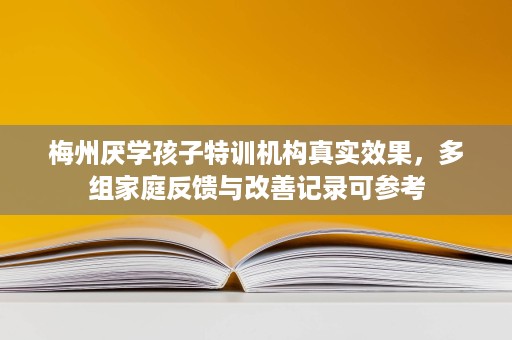 梅州厌学孩子特训机构真实效果，多组家庭反馈与改善记录可参考