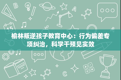 榆林叛逆孩子教育中心:行为偏差专项纠治,科学干预见实效 榆林叛逆孩子教育中心:行为偏差专项纠治,科学干预见实效