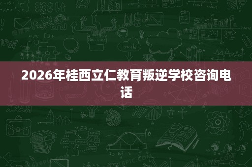 2026年桂西立仁教育叛逆学校咨询电话 2026年桂西立仁教育叛逆学校咨询电话
