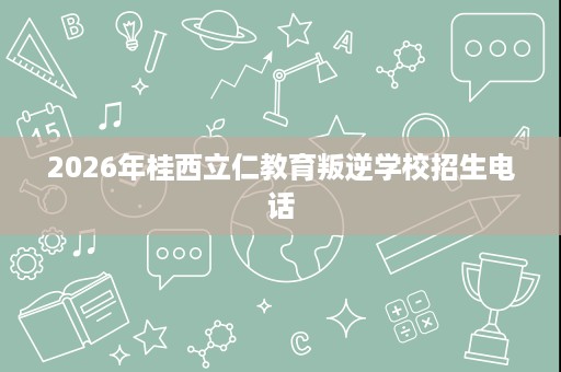 2026年桂西立仁教育叛逆学校招生电话 2026年桂西立仁教育叛逆学校招生电话