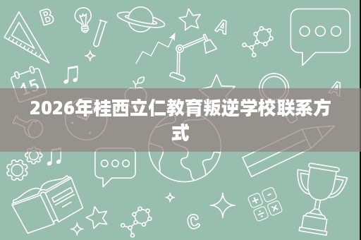 2026年桂西立仁教育叛逆学校联系方式 2026年桂西立仁教育叛逆学校联系方式