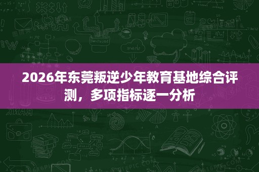 2026年东莞叛逆少年教育基地综合评测，多项指标逐一分析
