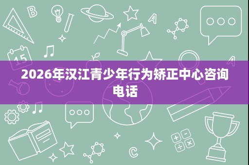 2026年汉江青少年行为矫正中心咨询电话 2026年汉江青少年行为矫正中心咨询电话