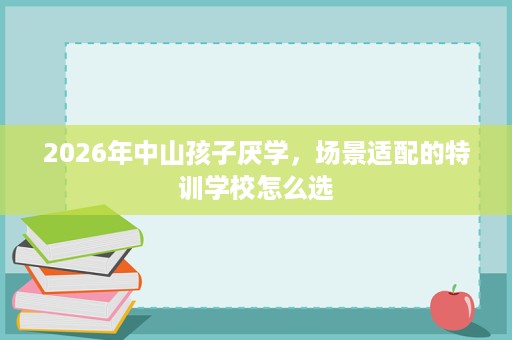 2026年中山孩子厌学,场景适配的特训学校怎么选 2026年中山孩子厌学,场景适配的特训学校怎么选