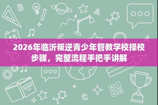 2026年临沂叛逆青少年管教学校择校步骤,完整流程手把手讲解 2026年临沂叛逆青少年管教学校择校步骤,完整流程手把手讲解