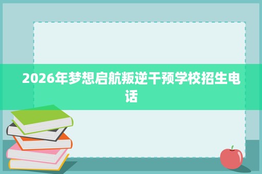 2026年梦想启航叛逆干预学校招生电话 2026年梦想启航叛逆干预学校招生电话