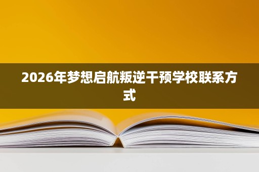 2026年梦想启航叛逆干预学校联系方式 2026年梦想启航叛逆干预学校联系方式