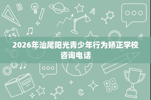 2026年汕尾阳光青少年行为矫正学校咨询电话 2026年汕尾阳光青少年行为矫正学校咨询电话