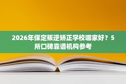 2026年保定叛逆矫正学校哪家好?5所口碑靠谱机构参考 2026年保定叛逆矫正学校哪家好?5所口碑靠谱机构参考