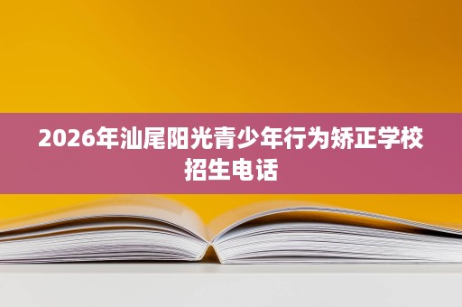 2026年汕尾阳光青少年行为矫正学校招生电话 2026年汕尾阳光青少年行为矫正学校招生电话