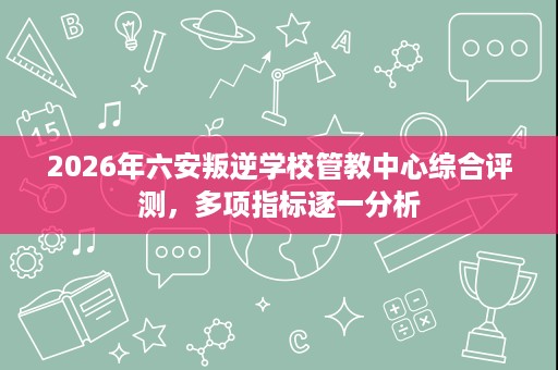 2026年六安叛逆学校管教中心综合评测,多项指标逐一分析 2026年六安叛逆学校管教中心综合评测,多项指标逐一分析