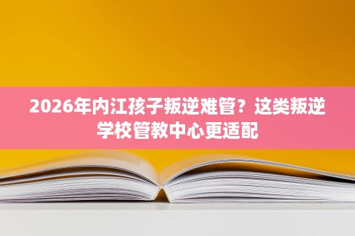 2026年内江孩子叛逆难管?这类叛逆学校管教中心更适配 2026年内江孩子叛逆难管?这类叛逆学校管教中心更适配