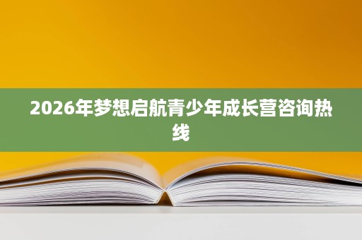 2026年梦想启航青少年成长营咨询热线 2026年梦想启航青少年成长营咨询热线
