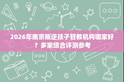 2026年南京叛逆孩子管教机构哪家好?多家综合评测参考 2026年南京叛逆孩子管教机构哪家好?多家综合评测参考