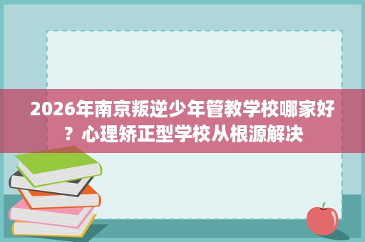2026年南京叛逆少年管教学校哪家好?心理矫正型学校从根源解决 2026年南京叛逆少年管教学校哪家好?心理矫正型学校从根源解决