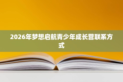 2026年梦想启航青少年成长营联系方式 2026年梦想启航青少年成长营联系方式
