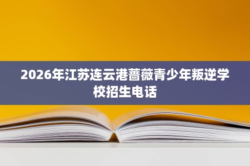 2026年江苏连云港蔷薇青少年叛逆学校招生电话 2026年江苏连云港蔷薇青少年叛逆学校招生电话