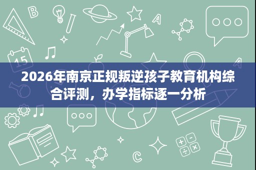 2026年南京正规叛逆孩子教育机构综合评测,办学指标逐一分析 2026年南京正规叛逆孩子教育机构综合评测,办学指标逐一分析