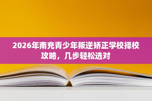 2026年南充青少年叛逆矫正学校择校攻略,几步轻松选对 2026年南充青少年叛逆矫正学校择校攻略,几步轻松选对