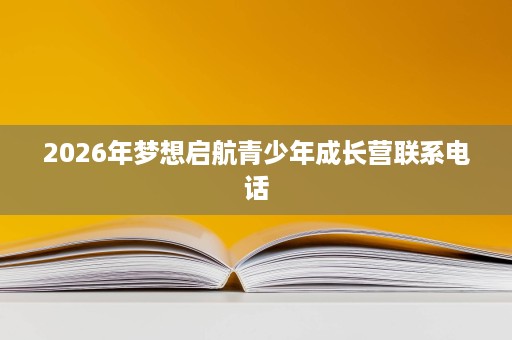 2026年梦想启航青少年成长营联系电话 2026年梦想启航青少年成长营联系电话