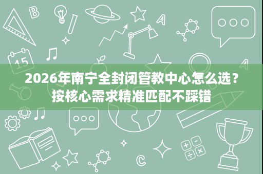 2026年南宁全封闭管教中心怎么选?按核心需求精准匹配不踩错 2026年南宁全封闭管教中心怎么选?按核心需求精准匹配不踩错