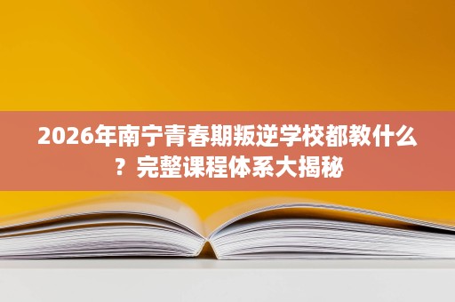 2026年南宁青春期叛逆学校都教什么?完整课程体系大揭秘 2026年南宁青春期叛逆学校都教什么?完整课程体系大揭秘