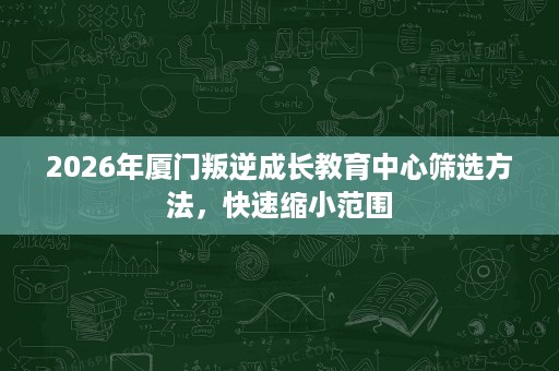 2026年厦门叛逆成长教育中心筛选方法,快速缩小范围 2026年厦门叛逆成长教育中心筛选方法,快速缩小范围