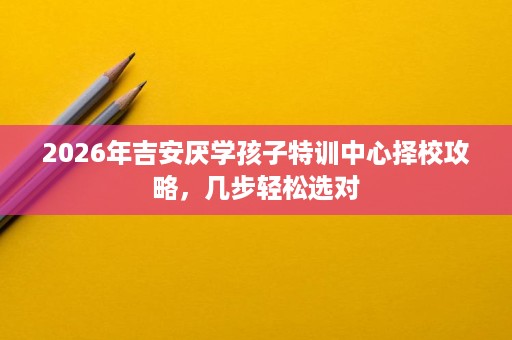 2026年吉安厌学孩子特训中心择校攻略,几步轻松选对 2026年吉安厌学孩子特训中心择校攻略,几步轻松选对