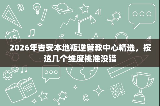 2026年吉安本地叛逆管教中心精选,按这几个维度挑准没错 2026年吉安本地叛逆管教中心精选,按这几个维度挑准没错
