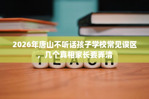 2026年唐山不听话孩子学校常见误区,几个真相家长要弄清 2026年唐山不听话孩子学校常见误区,几个真相家长要弄清